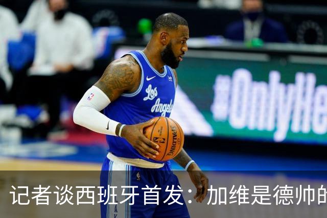 记者谈西班牙首发：加维是德帅的阵眼；也宣布一开始就要踢出强度